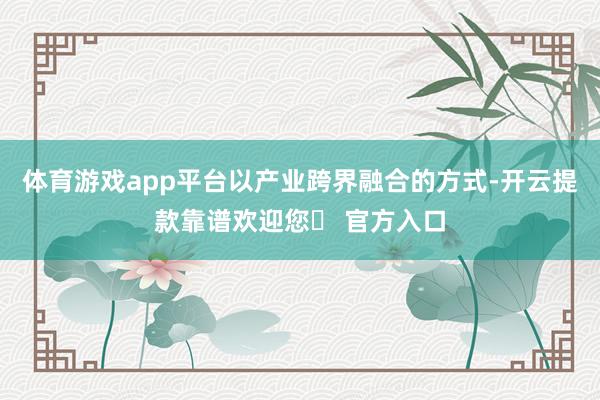 体育游戏app平台以产业跨界融合的方式-开云提款靠谱欢迎您✅ 官方入口