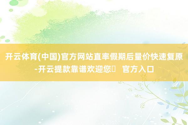 开云体育(中国)官方网站直率假期后量价快速复原-开云提款靠谱欢迎您✅ 官方入口