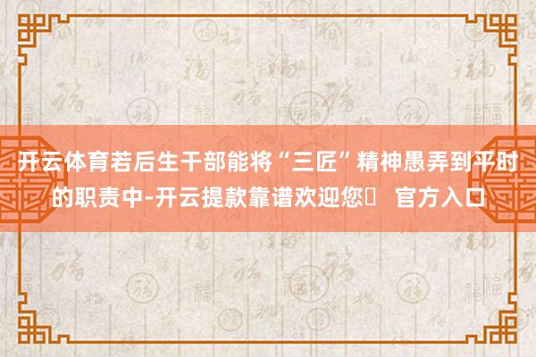 开云体育若后生干部能将“三匠”精神愚弄到平时的职责中-开云提款靠谱欢迎您✅ 官方入口