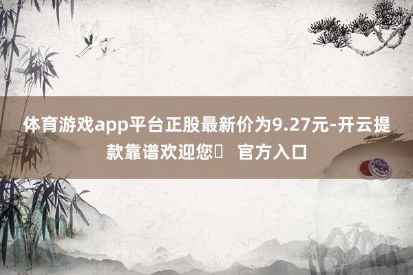 体育游戏app平台正股最新价为9.27元-开云提款靠谱欢迎您✅ 官方入口