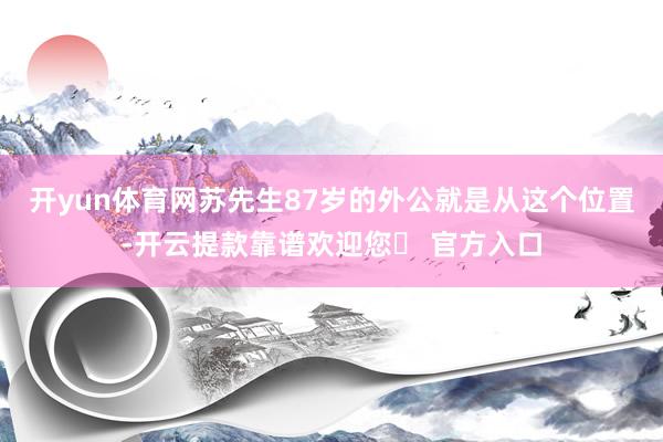 开yun体育网苏先生87岁的外公就是从这个位置-开云提款靠谱欢迎您✅ 官方入口