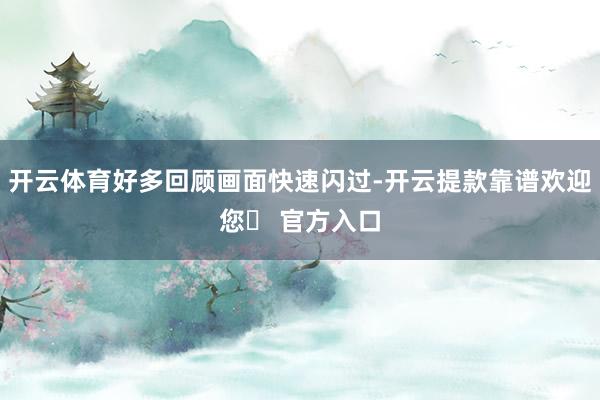 开云体育好多回顾画面快速闪过-开云提款靠谱欢迎您✅ 官方入口