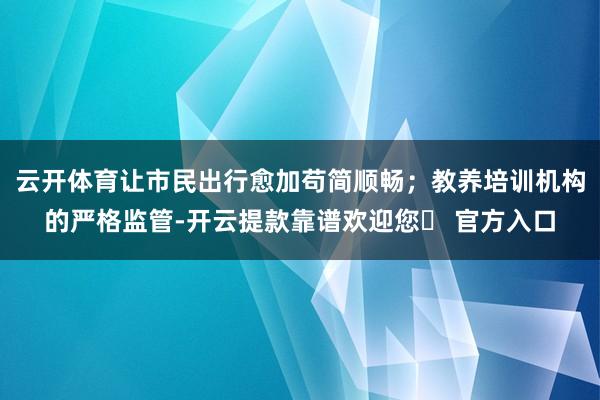 云开体育让市民出行愈加苟简顺畅；教养培训机构的严格监管-开云提款靠谱欢迎您✅ 官方入口