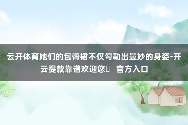 云开体育她们的包臀裙不仅勾勒出曼妙的身姿-开云提款靠谱欢迎您✅ 官方入口