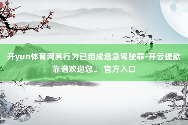 开yun体育网其行为已组成危急驾驶罪-开云提款靠谱欢迎您✅ 官方入口