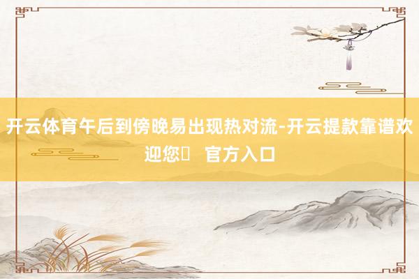 开云体育午后到傍晚易出现热对流-开云提款靠谱欢迎您✅ 官方入口