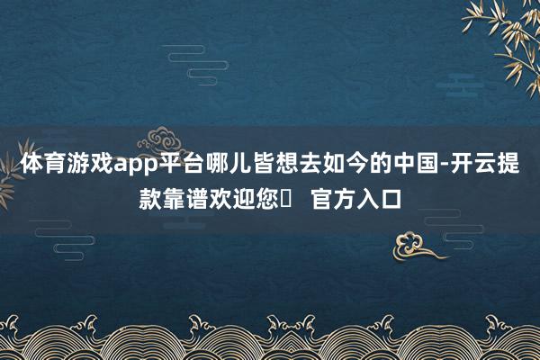 体育游戏app平台哪儿皆想去如今的中国-开云提款靠谱欢迎您✅ 官方入口