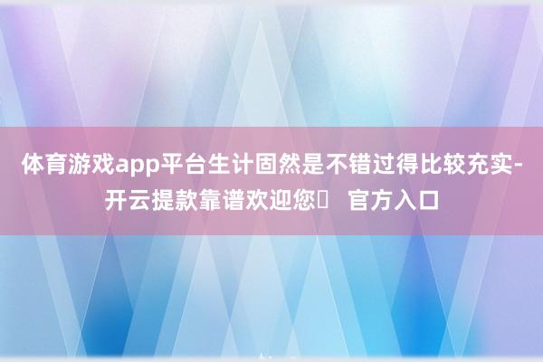 体育游戏app平台生计固然是不错过得比较充实-开云提款靠谱欢迎您✅ 官方入口