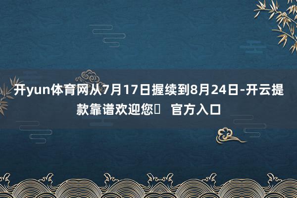 开yun体育网从7月17日握续到8月24日-开云提款靠谱欢迎您✅ 官方入口