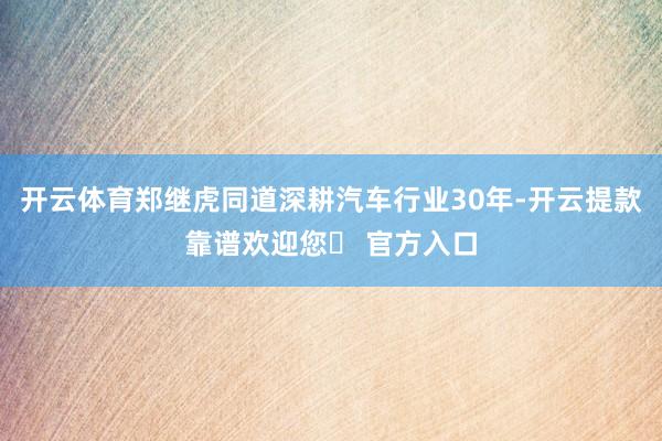 开云体育郑继虎同道深耕汽车行业30年-开云提款靠谱欢迎您✅ 官方入口