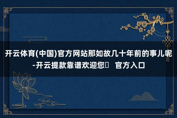 开云体育(中国)官方网站那如故几十年前的事儿呢-开云提款靠谱欢迎您✅ 官方入口