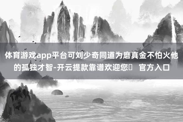 体育游戏app平台可刘少奇同道为磨真金不怕火他的孤独才智-开云提款靠谱欢迎您✅ 官方入口