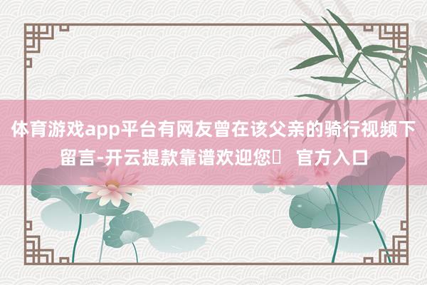 体育游戏app平台有网友曾在该父亲的骑行视频下留言-开云提款靠谱欢迎您✅ 官方入口