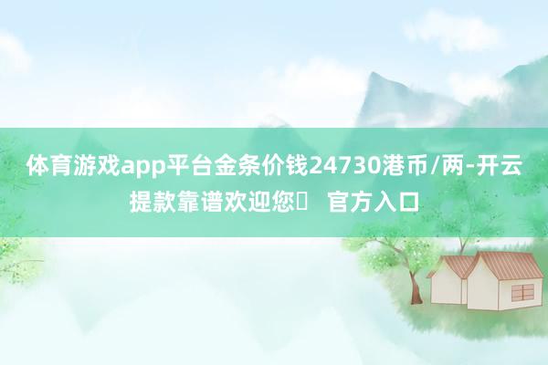 体育游戏app平台金条价钱24730港币/两-开云提款靠谱欢迎您✅ 官方入口