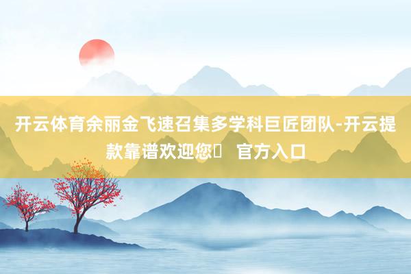 开云体育余丽金飞速召集多学科巨匠团队-开云提款靠谱欢迎您✅ 官方入口