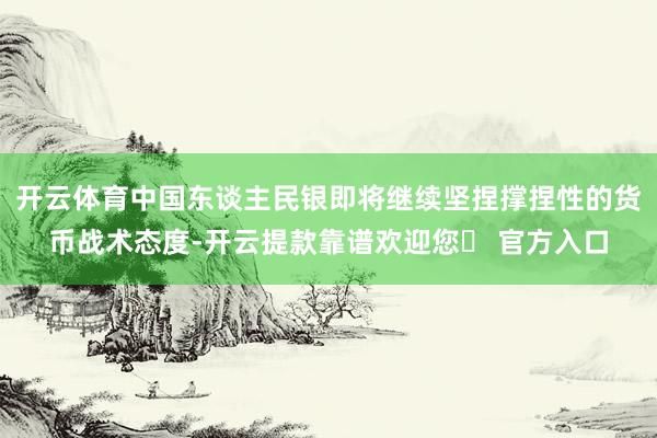 开云体育中国东谈主民银即将继续坚捏撑捏性的货币战术态度-开云提款靠谱欢迎您✅ 官方入口