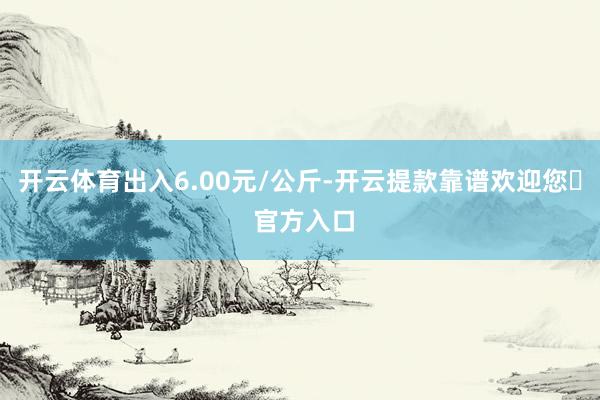 开云体育出入6.00元/公斤-开云提款靠谱欢迎您✅ 官方入口