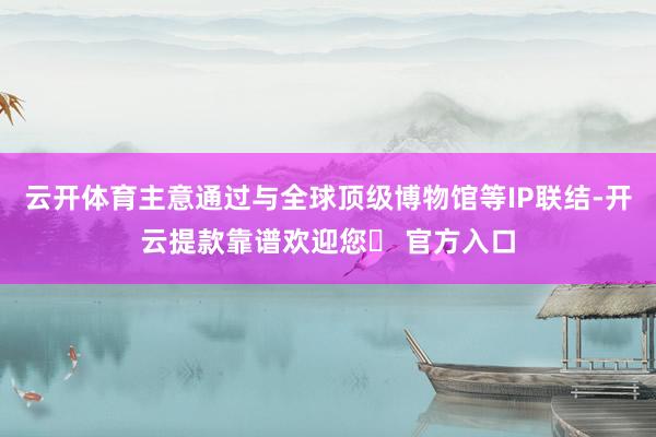 云开体育主意通过与全球顶级博物馆等IP联结-开云提款靠谱欢迎您✅ 官方入口