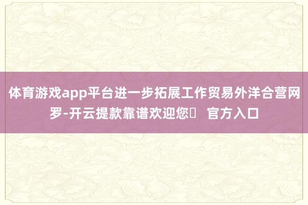 体育游戏app平台进一步拓展工作贸易外洋合营网罗-开云提款靠谱欢迎您✅ 官方入口