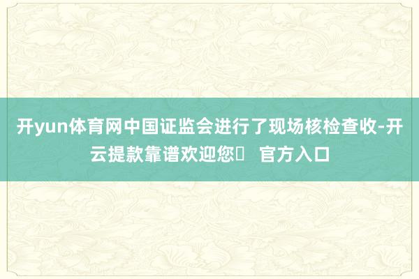 开yun体育网中国证监会进行了现场核检查收-开云提款靠谱欢迎您✅ 官方入口