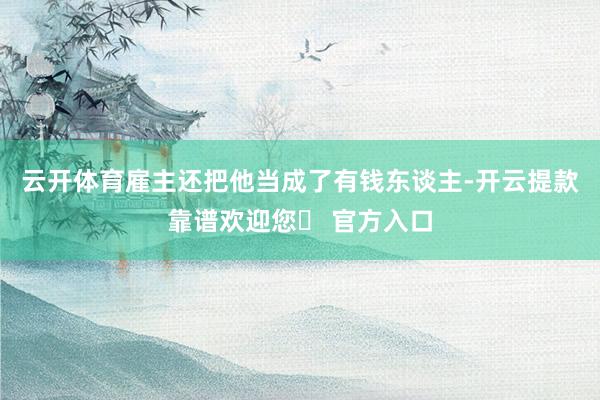 云开体育雇主还把他当成了有钱东谈主-开云提款靠谱欢迎您✅ 官方入口