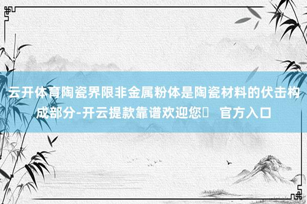 云开体育陶瓷界限非金属粉体是陶瓷材料的伏击构成部分-开云提款靠谱欢迎您✅ 官方入口