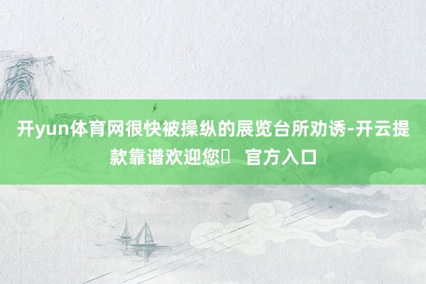 开yun体育网很快被操纵的展览台所劝诱-开云提款靠谱欢迎您✅ 官方入口