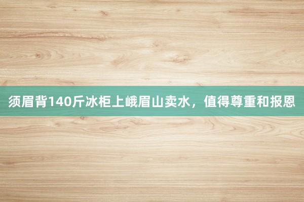 须眉背140斤冰柜上峨眉山卖水，值得尊重和报恩