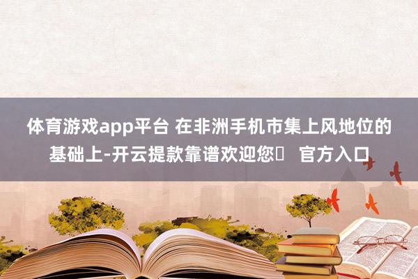 体育游戏app平台 　　在非洲手机市集上风地位的基础上-开云提款靠谱欢迎您✅ 官方入口