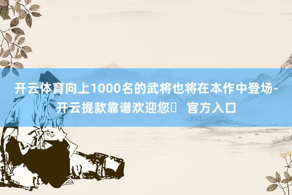 开云体育向上1000名的武将也将在本作中登场-开云提款靠谱欢迎您✅ 官方入口