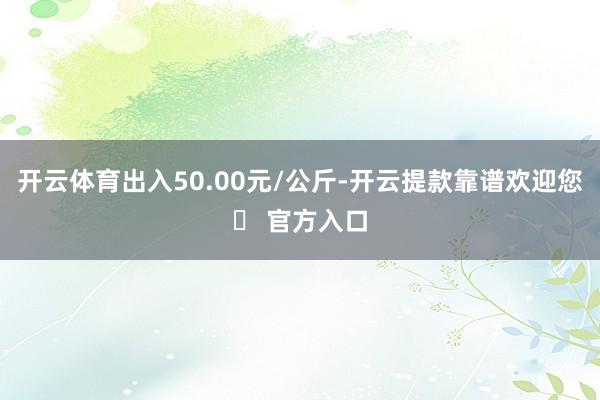 开云体育出入50.00元/公斤-开云提款靠谱欢迎您✅ 官方入口