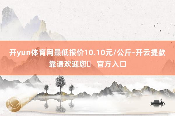 开yun体育网最低报价10.10元/公斤-开云提款靠谱欢迎您✅ 官方入口