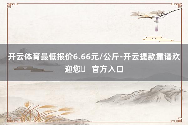 开云体育最低报价6.66元/公斤-开云提款靠谱欢迎您✅ 官方入口