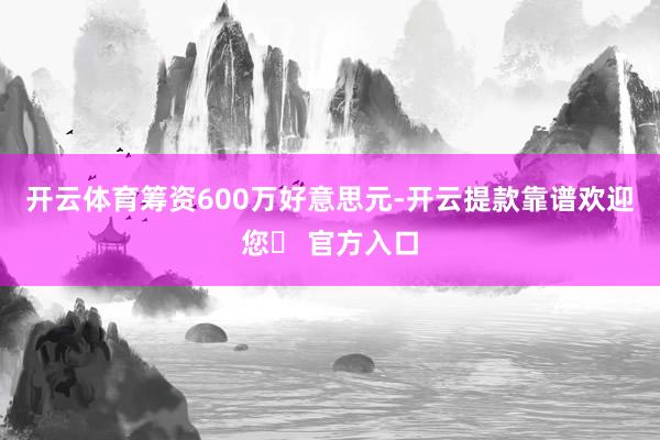 开云体育筹资600万好意思元-开云提款靠谱欢迎您✅ 官方入口