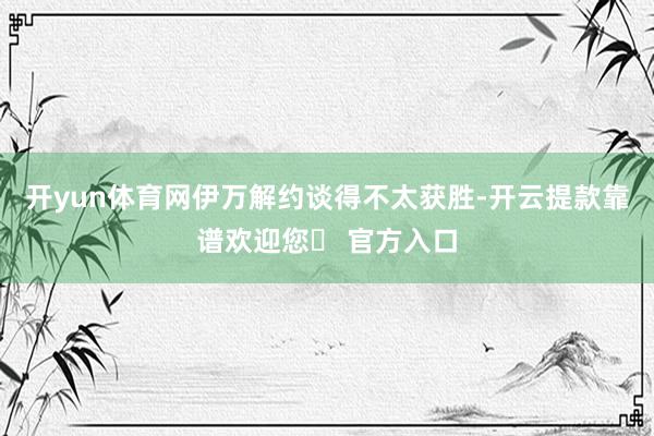 开yun体育网伊万解约谈得不太获胜-开云提款靠谱欢迎您✅ 官方入口