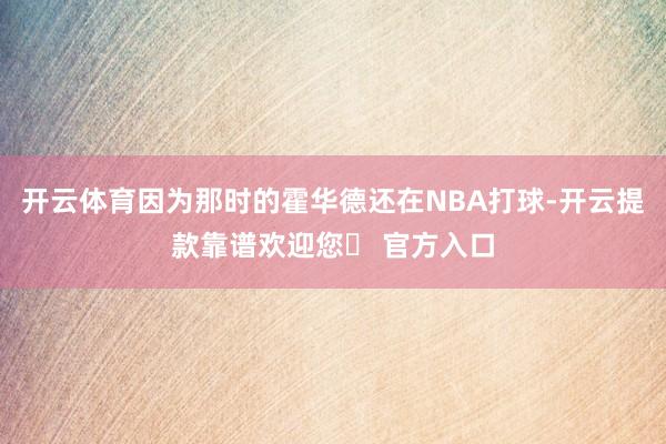 开云体育因为那时的霍华德还在NBA打球-开云提款靠谱欢迎您✅ 官方入口