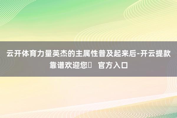 云开体育力量英杰的主属性普及起来后-开云提款靠谱欢迎您✅ 官方入口