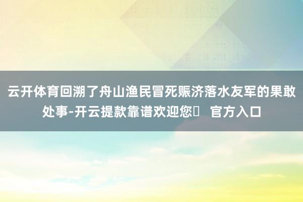 云开体育回溯了舟山渔民冒死赈济落水友军的果敢处事-开云提款靠谱欢迎您✅ 官方入口