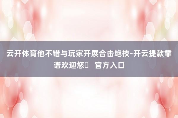 云开体育他不错与玩家开展合击绝技-开云提款靠谱欢迎您✅ 官方入口