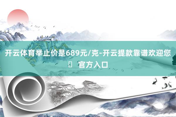 开云体育举止价是689元/克-开云提款靠谱欢迎您✅ 官方入口