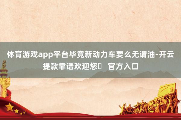 体育游戏app平台毕竟新动力车要么无谓油-开云提款靠谱欢迎您✅ 官方入口