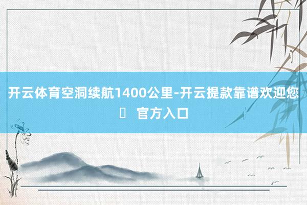 开云体育空洞续航1400公里-开云提款靠谱欢迎您✅ 官方入口