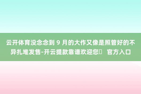 云开体育没念念到 9 月的大作又像是照管好的不异扎堆发售-开云提款靠谱欢迎您✅ 官方入口