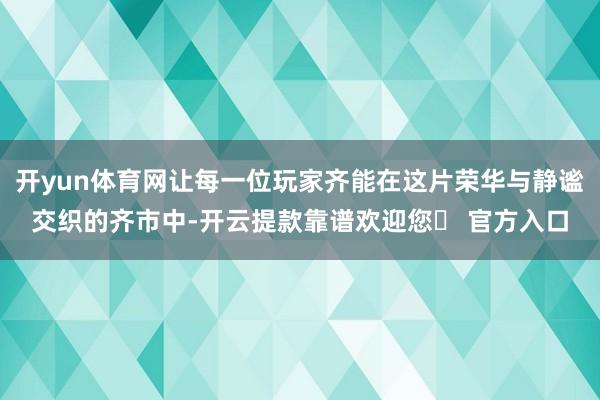 开yun体育网让每一位玩家齐能在这片荣华与静谧交织的齐市中-开云提款靠谱欢迎您✅ 官方入口