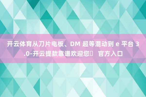 开云体育从刀片电板、DM 超等混动到 e 平台 3.0-开云提款靠谱欢迎您✅ 官方入口