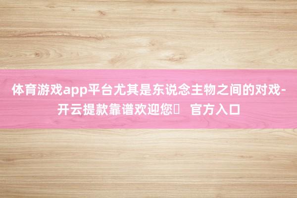 体育游戏app平台尤其是东说念主物之间的对戏-开云提款靠谱欢迎您✅ 官方入口