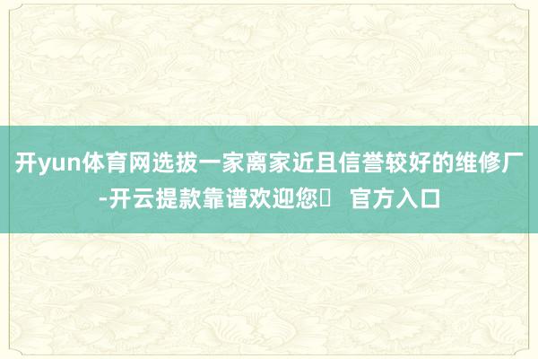 开yun体育网选拔一家离家近且信誉较好的维修厂-开云提款靠谱欢迎您✅ 官方入口