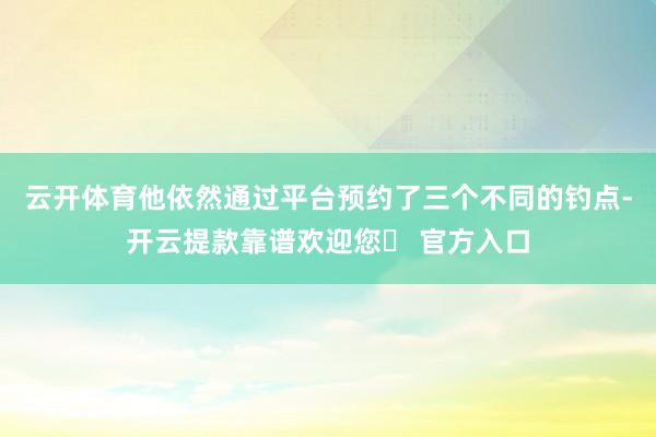 云开体育他依然通过平台预约了三个不同的钓点-开云提款靠谱欢迎您✅ 官方入口