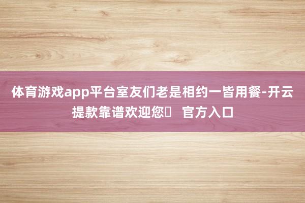 体育游戏app平台室友们老是相约一皆用餐-开云提款靠谱欢迎您✅ 官方入口