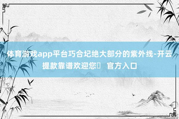 体育游戏app平台巧合圮绝大部分的紫外线-开云提款靠谱欢迎您✅ 官方入口